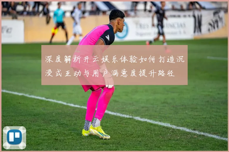 深度解析开云娱乐体验如何打造沉浸式互动与用户满意度提升路径